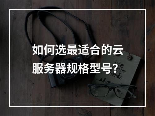 如何选最适合的云服务器规格型号？