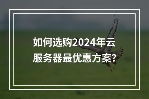 如何选购2024年云服务器最优惠方案？