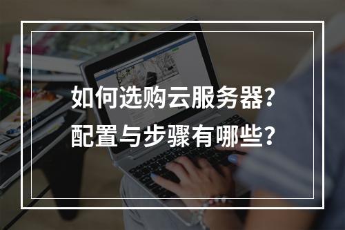 如何选购云服务器？配置与步骤有哪些？