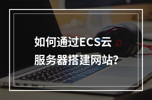 如何通过ECS云服务器搭建网站？