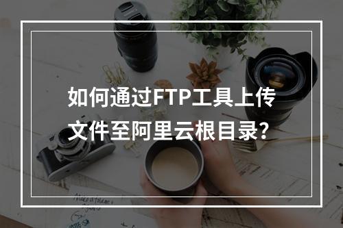 如何通过FTP工具上传文件至阿里云根目录？