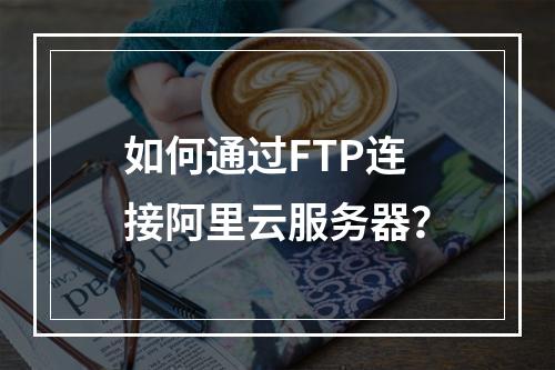 如何通过FTP连接阿里云服务器？
