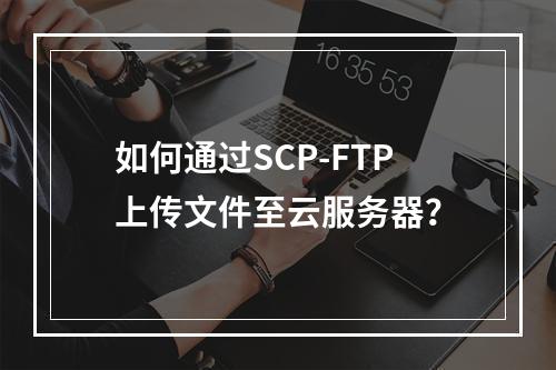 如何通过SCP-FTP上传文件至云服务器？