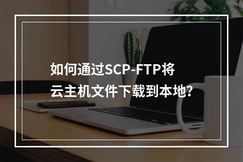 如何通过SCP-FTP将云主机文件下载到本地？