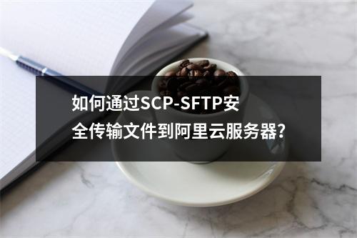 如何通过SCP-SFTP安全传输文件到阿里云服务器？