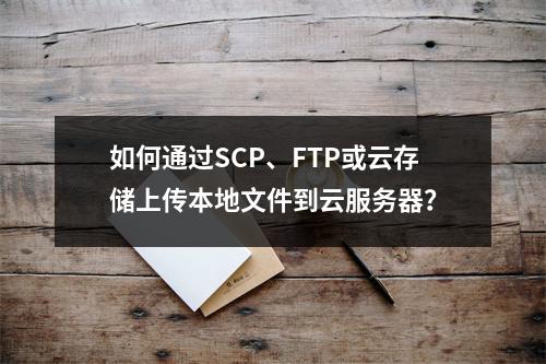 如何通过SCP、FTP或云存储上传本地文件到云服务器？