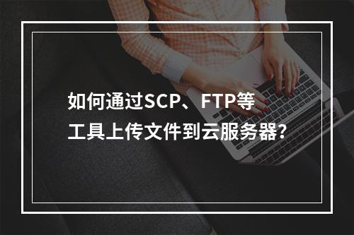 如何通过SCP、FTP等工具上传文件到云服务器？