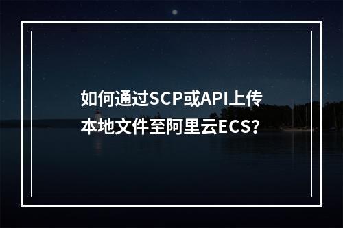 如何通过SCP或API上传本地文件至阿里云ECS？
