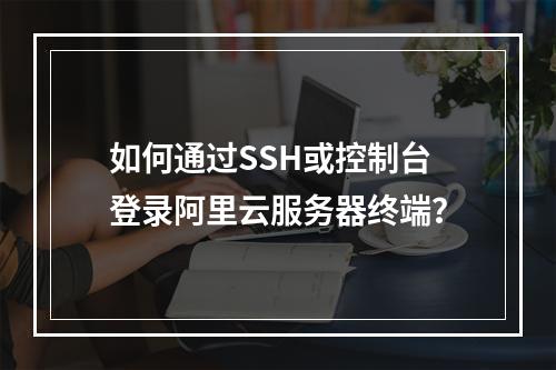 如何通过SSH或控制台登录阿里云服务器终端？