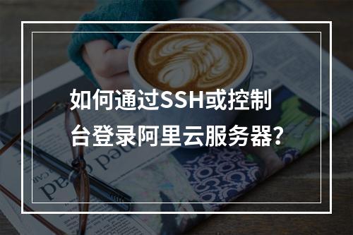 如何通过SSH或控制台登录阿里云服务器？