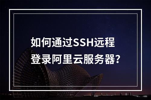 如何通过SSH远程登录阿里云服务器？