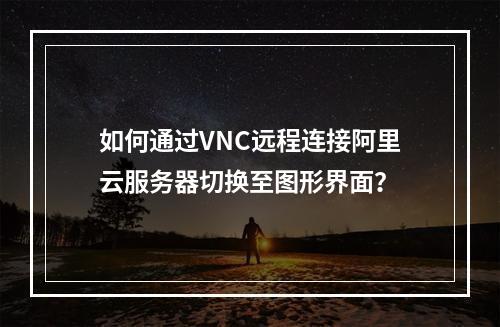 如何通过VNC远程连接阿里云服务器切换至图形界面？