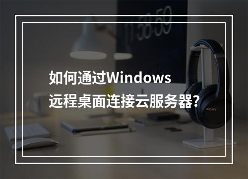 如何通过Windows远程桌面连接云服务器？