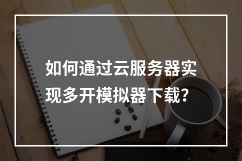 如何通过云服务器实现多开模拟器下载？