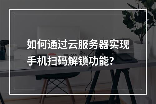 如何通过云服务器实现手机扫码解锁功能？