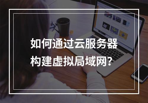 如何通过云服务器构建虚拟局域网？