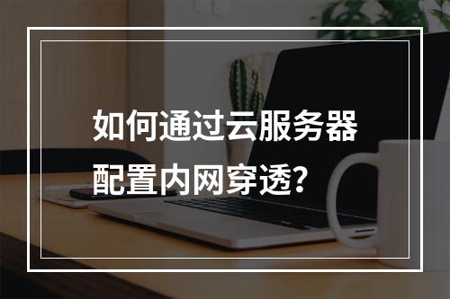 如何通过云服务器配置内网穿透？