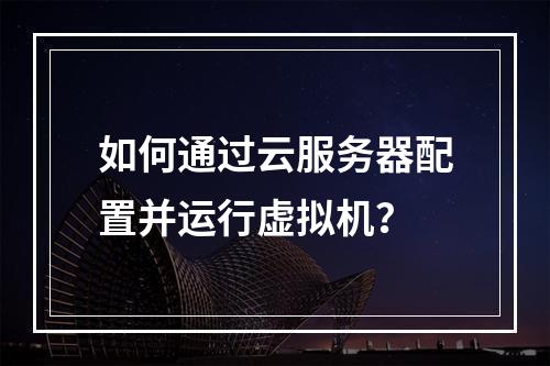 如何通过云服务器配置并运行虚拟机？