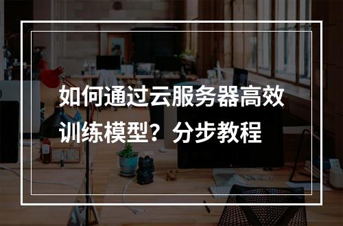 如何通过云服务器高效训练模型？分步教程