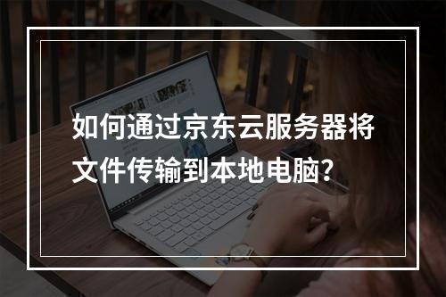 如何通过京东云服务器将文件传输到本地电脑？