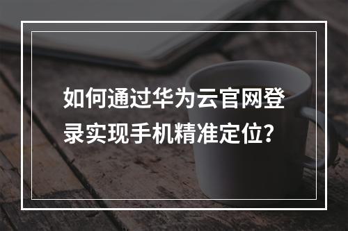 如何通过华为云官网登录实现手机精准定位？