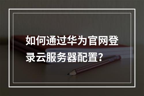 如何通过华为官网登录云服务器配置？