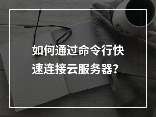如何通过命令行快速连接云服务器？