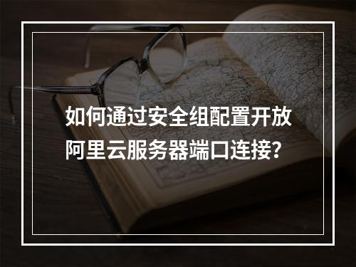 如何通过安全组配置开放阿里云服务器端口连接？