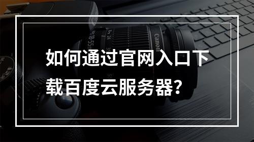 如何通过官网入口下载百度云服务器？