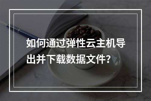 如何通过弹性云主机导出并下载数据文件？