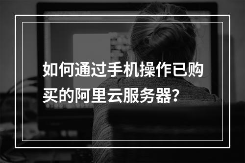 如何通过手机操作已购买的阿里云服务器？