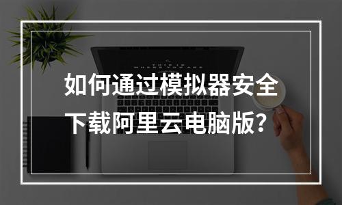 如何通过模拟器安全下载阿里云电脑版？