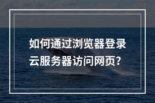 如何通过浏览器登录云服务器访问网页？
