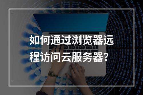 如何通过浏览器远程访问云服务器？