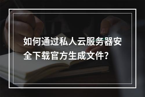 如何通过私人云服务器安全下载官方生成文件？