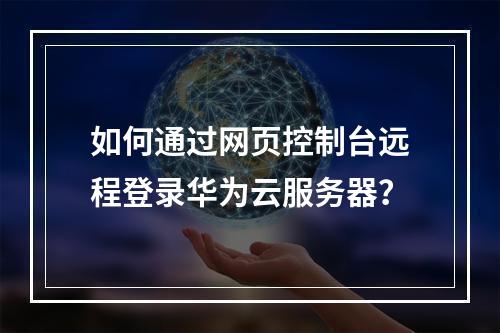 如何通过网页控制台远程登录华为云服务器？