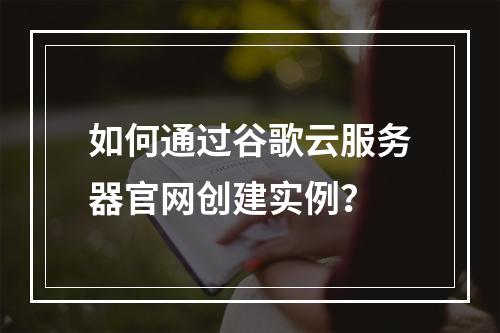 如何通过谷歌云服务器官网创建实例？