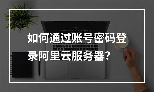 如何通过账号密码登录阿里云服务器？