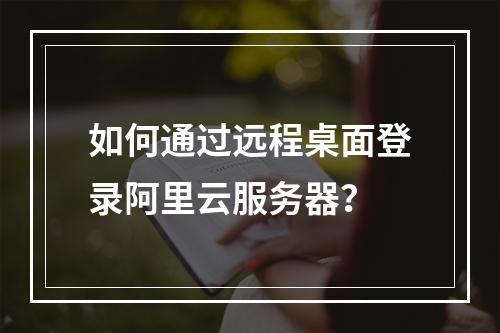 如何通过远程桌面登录阿里云服务器？