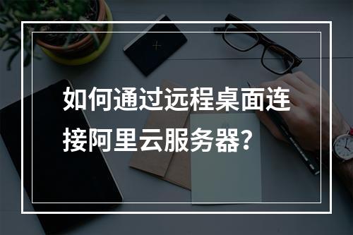 如何通过远程桌面连接阿里云服务器？