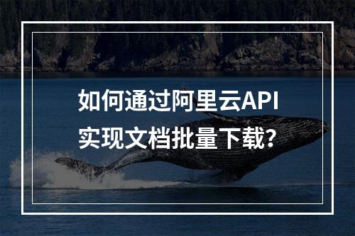 如何通过阿里云API实现文档批量下载？