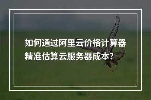 如何通过阿里云价格计算器精准估算云服务器成本？