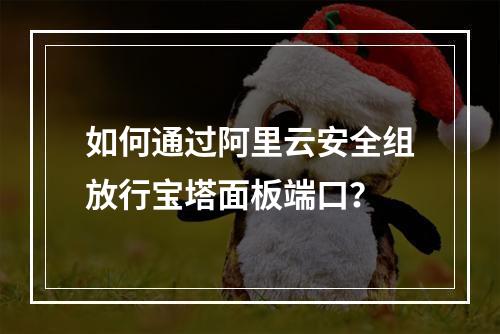 如何通过阿里云安全组放行宝塔面板端口？