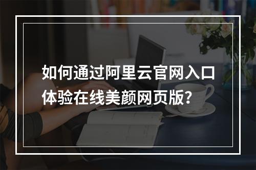 如何通过阿里云官网入口体验在线美颜网页版？