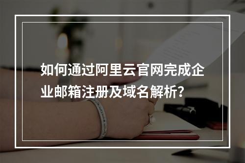 如何通过阿里云官网完成企业邮箱注册及域名解析？