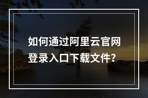 如何通过阿里云官网登录入口下载文件？