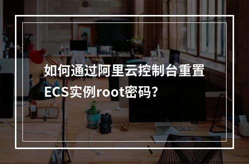 如何通过阿里云控制台重置ECS实例root密码？