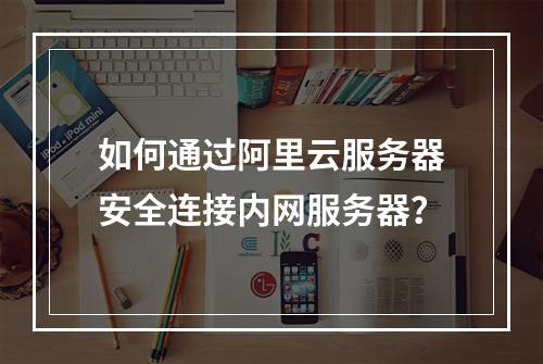 如何通过阿里云服务器安全连接内网服务器？