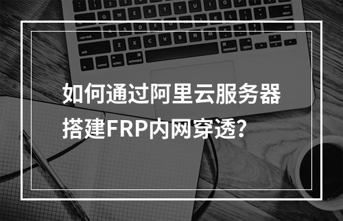 如何通过阿里云服务器搭建FRP内网穿透？