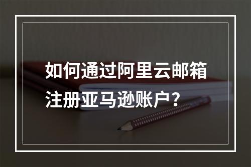 如何通过阿里云邮箱注册亚马逊账户？
